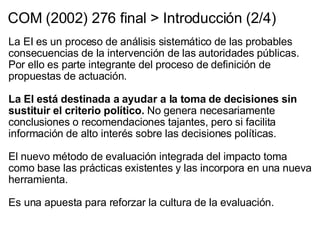 COM (2002) 276 final > Introducción (2/4) La EI es un proceso de análisis sistemático de las probables consecuencias de la intervención de las autoridades públicas. Por ello es parte integrante del proceso de definición de propuestas de actuación.   La EI está destinada a ayudar a la toma de decisiones sin sustituir el criterio político.  No genera necesariamente conclusiones o recomendaciones tajantes, pero si facilita información de alto interés sobre las decisiones políticas.   El nuevo método de evaluación integrada del impacto toma como base las prácticas existentes y las incorpora en una nueva herramienta.   Es una apuesta para reforzar la cultura de la evaluación. 