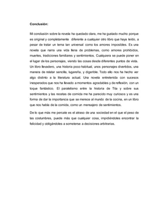 Conclusión:
Mi conclusión sobre la novela ha quedado clara, me ha gustado mucho porque
es original y completamente diferente a cualquier otro libro que haya leído, a
pesar de tratar un tema tan universal como los amores imposibles. Es una
novela que narra una vida llena de problemas, como amores prohibidos,
muertes, tradiciones familiares y sentimientos. Cualquiera se puede poner en
el lugar de los personajes, viendo las cosas desde diferentes puntos de vista.
Un libro llevadero, una historia poco habitual, unos personajes divertidos, una
manera de relatar sencilla, lugareña, y digerible. Todo ello nos ha hecho ver
algo distinto a la literatura actual. Una novela entretenida con sucesos
inesperados que nos ha llevado a momentos agradables y de reflexión, con un
toque fantástico. El paralelismo entre la historia de Tita y sobre sus
sentimientos y las recetas de comida me ha parecido muy curiosos y es una
forma de dar la importancia que se merece al mundo de la cocina, en un libro
que nos habla de la comida, como un mensajero de sentimientos.
De lo que más me percate es el atraso de una sociedad en el que el peso de
las costumbres, puede más que cualquier cosa, impidiéndoles encontrar la
felicidad y obligándoles a someterse a decisiones arbitrarias.
 
