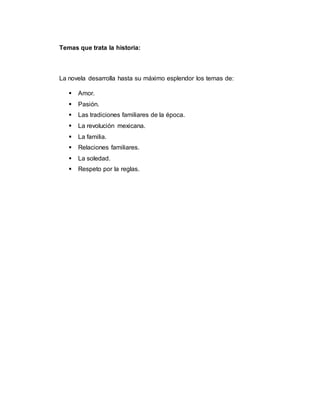 Temas que trata la historia:
La novela desarrolla hasta su máximo esplendor los temas de:
 Amor.
 Pasión.
 Las tradiciones familiares de la época.
 La revolución mexicana.
 La familia.
 Relaciones familiares.
 La soledad.
 Respeto por la reglas.
 