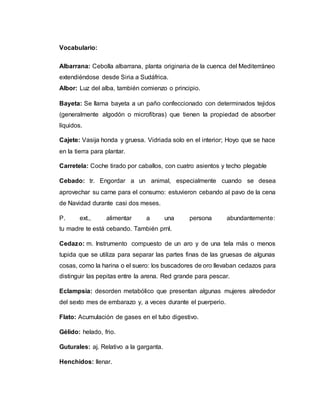 Vocabulario:
Albarrana: Cebolla albarrana, planta originaria de la cuenca del Mediterráneo
extendiéndose desde Siria a Sudáfrica.
Albor: Luz del alba, también comienzo o principio.
Bayeta: Se llama bayeta a un paño confeccionado con determinados tejidos
(generalmente algodón o microfibras) que tienen la propiedad de absorber
líquidos.
Cajete: Vasija honda y gruesa. Vidriada solo en el interior; Hoyo que se hace
en la tierra para plantar.
Carretela: Coche tirado por caballos, con cuatro asientos y techo plegable
Cebado: tr. Engordar a un animal, especialmente cuando se desea
aprovechar su carne para el consumo: estuvieron cebando al pavo de la cena
de Navidad durante casi dos meses.
P. ext., alimentar a una persona abundantemente:
tu madre te está cebando. También prnl.
Cedazo: m. Instrumento compuesto de un aro y de una tela más o menos
tupida que se utiliza para separar las partes finas de las gruesas de algunas
cosas, como la harina o el suero: los buscadores de oro llevaban cedazos para
distinguir las pepitas entre la arena. Red grande para pescar.
Eclampsia: desorden metabólico que presentan algunas mujeres alrededor
del sexto mes de embarazo y, a veces durante el puerperio.
Flato: Acumulación de gases en el tubo digestivo.
Gélido: helado, frio.
Guturales: aj. Relativo a la garganta.
Henchidos: llenar.
 