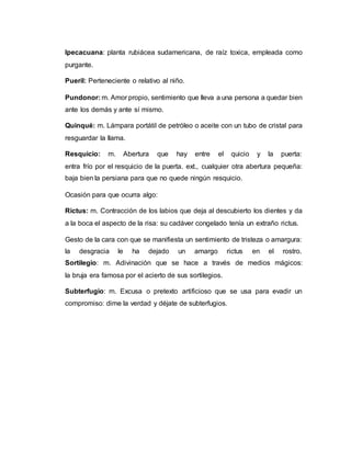 Ipecacuana: planta rubiácea sudamericana, de raíz toxica, empleada como
purgante.
Pueril: Perteneciente o relativo al niño.
Pundonor: m. Amor propio, sentimiento que lleva a una persona a quedar bien
ante los demás y ante sí mismo.
Quinqué: m. Lámpara portátil de petróleo o aceite con un tubo de cristal para
resguardar la llama.
Resquicio: m. Abertura que hay entre el quicio y la puerta:
entra frío por el resquicio de la puerta. ext., cualquier otra abertura pequeña:
baja bien la persiana para que no quede ningún resquicio.
Ocasión para que ocurra algo:
Rictus: m. Contracción de los labios que deja al descubierto los dientes y da
a la boca el aspecto de la risa: su cadáver congelado tenía un extraño rictus.
Gesto de la cara con que se manifiesta un sentimiento de tristeza o amargura:
la desgracia le ha dejado un amargo rictus en el rostro.
Sortilegio: m. Adivinación que se hace a través de medios mágicos:
la bruja era famosa por el acierto de sus sortilegios.
Subterfugio: m. Excusa o pretexto artificioso que se usa para evadir un
compromiso: dime la verdad y déjate de subterfugios.
 