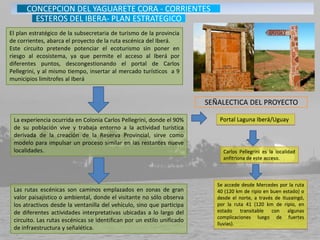 El plan estratégico de la subsecretaria de turismo de la provincia
de corrientes, abarca el proyecto de la ruta escénica del Iberá.
Este circuito pretende potenciar el ecoturismo sin poner en
riesgo al ecosistema, ya que permite el acceso al Iberá por
diferentes puntos, descongestionando el portal de Carlos
Pellegrini, y al mismo tiempo, insertar al mercado turísticos a 9
municipios limítrofes al Iberá
Portal Laguna Iberá/Uguay
Carlos Pellegrini es la localidad
anfitriona de este acceso.
Se accede desde Mercedes por la ruta
40 (120 km de ripio en buen estado) o
desde el norte, a través de Ituzaingó,
por la ruta 41 (120 km de ripio, en
estado transitable con algunas
complicaciones luego de fuertes
lluvias).
La experiencia ocurrida en Colonia Carlos Pellegrini, donde el 90%
de su población vive y trabaja entorno a la actividad turística
derivada de la creación de la Reserva Provincial, sirve como
modelo para impulsar un proceso similar en las restantes nueve
localidades.
Las rutas escénicas son caminos emplazados en zonas de gran
valor paisajístico o ambiental, donde el visitante no sólo observa
los atractivos desde la ventanilla del vehículo, sino que participa
de diferentes actividades interpretativas ubicadas a lo largo del
circuito. Las rutas escénicas se identifican por un estilo unificado
de infraestructura y señalética.
SEÑALECTICA DEL PROYECTO
CONCEPCION DEL YAGUARETE CORA - CORRIENTES
ESTEROS DEL IBERA- PLAN ESTRATEGICO
 