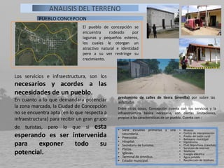 El pueblo de concepción se
encuentra rodeado por
lagunas y pequeños esteros,
los cuales le otorgan un
atractivo natural e identidad
pero a su vez restringe su
crecimiento.
PUEBLO CONCEPCION
ANALISIS DEL TERRENO
Entre otras cosas, Concepción cuenta con los servicios y la
infraestructura básica necesaria, con ciertas limitaciones,
propias a las características de un pueblo. Cuenta con :
• Siete escuelas primarias y una
secundaria.
• Preescolar.
• Hospital.
• Secretaria de turismo.
• Plazas.
• Iglesias.
• Terminal de ómnibus.
• Estadio municipal.
• Museos
• Centro de interpretación .
• Predio del peón rural
• Balneario municipal
• Hipódromo
• Club deportivos (canchas)
• Servicios de internet
• Telefonía
• Energía eléctrica
• Agua potable
• Recolección de residuos
predominio de calles de tierra (arenilla) por sobre las
asfaltadas
Los servicios e infraestructura, son los
necesarios y acordes a las
necesidades de un pueblo.
En cuanto a lo que demandara potenciar
la zona marcada, la Ciudad de Concepción
no se encuentra apta (en lo que respecta a
infraestructura) para recibir un gran grupo
de turistas, pero lo que si esta
esperando es ser intervenida
para exponer todo su
potencial.
 