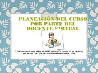 PLANEACIÓN DEL CURSO
POR PARTE DEL
DOCENTE VIRTUAL
El docente debe tener estructurada su planeación con todos los aspectos
necesarios para que se cumplan los objetivos del curso
 