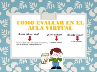 COMO EVALUAR EN EL
AULA VIRTUAL
¿Qué se debe evaluar?
Destrezas, habilidades, aplicación de conocimientos,
toma de decisiones, trabajo en equipo etc.
¿Cómo evaluar?
Evaluación continua
¿Cuándo evaluar?
En todo momento
 