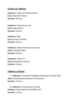 Cursos y/o talleres:
Institución: Instituto de formación Mérida
Curso: Operador Windows
Duración: 50 horas.
Institución: Funda Idiomas ULA
Curso: Ingles lectura I
Duración: 50 horas.
Institución: INCE
Curso: Excel for Windows
Duración: 30 horas.
Institución: Instituto Nacional de la Juventud
Curso: Portugués Básico
Duración: 20 horas.
Institución: Instituto CJ
Curso: Navegando en Internet
Duración: 20 horas.
Talleres y charlas:
1. Institución: Universidad Pedagógica Experimental Libertador UPEL
Taller: Procedimientos Educativos en la Educación
Duración: 16 horas.
2. Institución: Universidad de Los Andes
Congreso: Octava Expedición EDUWEB 2012
Duración: 16 horas.
 