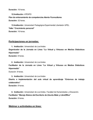 Duración: 16 horas.
12.Institución: ATENTO
Plan de entrenamiento de competencias Atento-Tconsultores
Duración: 32 horas.
13.Institución: Universidad Pedagógica Experimental Libertador UPEL
Taller “Crecimiento personal”
Duración: 16 horas.
Participaciones en jornadas:
1. Institución: Universidad de Los Andes
Organizador de la Jornada en Línea “Lo Virtual y Virtuoso en Medios Didácticos
Hipermedia”
Duración: 8 horas.
2. Institución: Universidad de Los Andes
Facilitador de la Jornada en Línea “Lo Virtual y Virtuoso en Medios Didácticos
Hipermedia”
Duración: 8 horas.
3. Institución: Universidad de Los Andes
Diseño e implementación del aula virtual de aprendizaje “Entornos de trabajo
colaborativo”
Duración: 8 horas.
4. Institución: Universidad de Los Andes. Facultad de Humanidades y Educación.
Facilitador “Manejo Básico del Escritorio de Ubuntu Mate y LibreOffice”
Duración: 8 horas.
Webinar o actividades en línea:
 