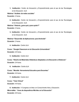 1. Institución: Centro de Innovación y Emprendimiento para el uso de las Tecnologías
en la Educación. ULA
Webinar “Análisis de redes sociales”
Duración: 2 horas.
2. Institución: Centro de Innovación y Emprendimiento para el uso de las Tecnologías
en la Educación. ULA
Webinar “Historia ¿para qué y para quién?”
Duración: 2 horas.
3. Institución: Centro de Innovación y Emprendimiento para el uso de las Tecnologías
en la Educación. ULA
Webinar “Desarrollo de Aplicaciones para Androide”
Duración: 2 horas.
4. Institución: Ceidis ULA
Curso: “Google Classroom en la Educación Universitaria”
Duración: 24 horas.
5. Institución: Ceidis ULA
Curso: “Diseño de Materiales Didácticos Adaptados a la Educación a Distancia”
Duración: 24 horas.
6. Institución: Ceidis ULA
Curso: “Moodle: Herramienta Educativa para Docentes”
Duración: 44 horas.
7. Institución: Ceidis ULA
Curso: “Tutor Virtual”
Duración: 44 horas.
8. Institución: V Congreso en línea en Conocimiento libre y Educación.
Micro-taller: “Usos de dispositivos Móviles en la Educación”
Duración: 20 horas.
 