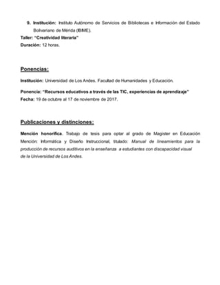 9. Institución: Instituto Autónomo de Servicios de Bibliotecas e Información del Estado
Bolivariano de Mérida (IBIME).
Taller: “Creatividad literaria”
Duración: 12 horas.
Ponencias:
Institución: Universidad de Los Andes. Facultad de Humanidades y Educación.
Ponencia: “Recursos educativos a través de las TIC, experiencias de aprendizaje”
Fecha: 19 de octubre al 17 de noviembre de 2017.
Publicaciones y distinciones:
Mención honorífica. Trabajo de tesis para optar al grado de Magister en Educación
Mención: Informática y Diseño Instruccional, titulado: Manual de lineamientos para la
producción de recursos auditivos en la enseñanza a estudiantes con discapacidad visual
de la Universidad de Los Andes.
 