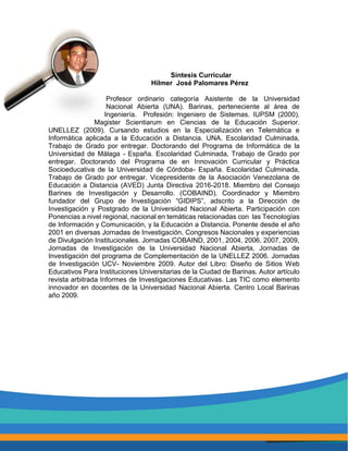 Síntesis Curricular
Hilmer José Palomares Pérez
Profesor ordinario categoría Asistente de la Universidad
Nacional Abierta (UNA). Barinas, perteneciente al área de
Ingeniería. Profesión: Ingeniero de Sistemas. IUPSM (2000).
Magister Scientiarum en Ciencias de la Educación Superior.
UNELLEZ (2009). Cursando estudios en la Especialización en Telemática e
Informática aplicada a la Educación a Distancia. UNA. Escolaridad Culminada,
Trabajo de Grado por entregar. Doctorando del Programa de Informática de la
Universidad de Málaga - España. Escolaridad Culminada, Trabajo de Grado por
entregar. Doctorando del Programa de en Innovación Curricular y Práctica
Socioeducativa de la Universidad de Córdoba- España. Escolaridad Culminada,
Trabajo de Grado por entregar. Vicepresidente de la Asociación Venezolana de
Educación a Distancia (AVED) Junta Directiva 2016-2018. Miembro del Consejo
Barines de Investigación y Desarrollo. (COBAIND). Coordinador y Miembro
fundador del Grupo de Investigación “GIDIPS”, adscrito a la Dirección de
Investigación y Postgrado de la Universidad Nacional Abierta. Participación con
Ponencias a nivel regional, nacional en temáticas relacionadas con las Tecnologías
de Información y Comunicación, y la Educación a Distancia. Ponente desde el año
2001 en diversas Jornadas de Investigación, Congresos Nacionales y experiencias
de Divulgación Institucionales. Jornadas COBAIND, 2001, 2004, 2006, 2007, 2009,
Jornadas de Investigación de la Universidad Nacional Abierta, Jornadas de
Investigación del programa de Complementación de la UNELLEZ 2006. Jornadas
de Investigación UCV- Noviembre 2009. Autor del Libro: Diseño de Sitios Web
Educativos Para Instituciones Universitarias de la Ciudad de Barinas. Autor artículo
revista arbitrada Informes de Investigaciones Educativas. Las TIC como elemento
innovador en docentes de la Universidad Nacional Abierta. Centro Local Barinas
año 2009.
 