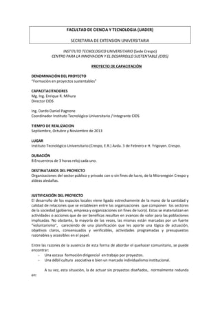 FACULTAD DE CIENCIA Y TECNOLOGIA (UADER)
SECRETARIA DE EXTENSION UNIVERSITARIA
INSTITUTO TECNOLOGICO UNIVERSITARIO (Sede Crespo)
CENTRO PARA LA INNOVACION Y EL DESARROLLO SUSTENTABLE (CIDS)
PROYECTO DE CAPACITACIÓN
DENOMINACIÓN DEL PROYECTO
“Formación en proyectos sustentables”
CAPACITACITADORES
Mg. Ing. Enrique R. Mihura
Director CIDS
Ing. Dardo Daniel Pagnone
Coordinador Instituto Tecnológico Universitario / Integrante CIDS
TIEMPO DE REALIZACION
Septiembre, Octubre y Noviembre de 2013
LUGAR
Instituto Tecnológico Universitario (Crespo, E.R.) Avda. 3 de Febrero e H. Yrigoyen. Crespo.
DURACIÓN
8 Encuentros de 3 horas reloj cada uno.
DESTINATARIOS DEL PROYECTO
Organizaciones del sector público y privado con o sin fines de lucro, de la Microregión Crespo y
aldeas aledañas.

JUSTIFICACIÓN DEL PROYECTO
El desarrollo de los espacios locales viene ligado estrechamente de la mano de la cantidad y
calidad de relaciones que se establecen entre las organizaciones que componen los sectores
de la sociedad (gobierno, empresa y organizaciones sin fines de lucro). Estas se materializan en
actividades o acciones que de ser benéficas resultan en avances de valor para las poblaciones
implicadas. No obstante, la mayoría de las veces, las mismas están marcadas por un fuerte
“voluntarismo”, careciendo de una planificación que les aporte una lógica de actuación,
objetivos claros, consensuados y verificables, actividades programadas y presupuestos
razonables y accesibles en el papel.
Entre las razones de la ausencia de esta forma de abordar el quehacer comunitario, se puede
encontrar:
- Una escasa formación dirigencial en trabajo por proyectos.
- Una débil cultura asociativa o bien un marcado individualismo institucional.
A su vez, esta situación, la de actuar sin proyectos diseñados, normalmente redunda
en:

 