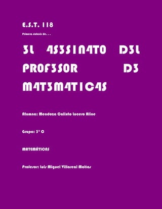 E.S.T. 118
Primera síntesis de. . .




3L 4S3S1N4T0 D3L
PR0F3S0R     D3
M4T3M4T1C4S
Alumna: Mendoza Calixto Lucero Aline



Grupo: 3° C



MATEMÁTICAS



Profesor: Luis Miguel Villareal Matías
 