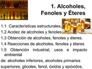 1. Alcoholes, 
Fenoles y Éteres 
1.1 Características estructurales. 
1.2 Acidez de alcoholes y fenoles. 
1.3 Obtención de alcoholes, fenoles y éteres. 
1.4 Reacciones de alcoholes, fenoles y éteres 
1.5 Obtención industrial, usos e impacto 
ambiental 
de: alcoholes inferiores, alcoholes primarios 
superiores, glicoles, fenol, óxidos y epóxidos. 
 