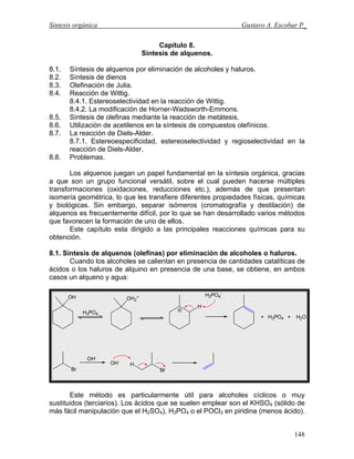 Síntesis orgánica Gustavo A. Escobar P_
Capitulo 8.
Síntesis de alquenos.
8.1. Síntesis de alquenos por eliminación de alcoholes y haluros.
8.2. Síntesis de dienos
8.3. Olefinación de Julia.
8.4. Reacción de Wittig.
8.4.1. Estereoselectividad en la reacción de Wittig.
8.4.2. La modificación de Horner-Wadsworth-Emmons.
8.5. Síntesis de olefinas mediante la reacción de metátesis.
8.6. Utilización de acetilenos en la síntesis de compuestos olefínicos.
8.7. La reacción de Diels-Alder.
8.7.1. Estereoespecificidad, estereoselectividad y regioselectividad en la
reacción de Diels-Alder.
8.8. Problemas.
Los alquenos juegan un papel fundamental en la síntesis orgánica, gracias
a que son un grupo funcional versátil, sobre el cual pueden hacerse múltiples
transformaciones (oxidaciones, reducciones etc.), además de que presentan
isomería geométrica, lo que les transfiere diferentes propiedades físicas, químicas
y biológicas. Sin embargo, separar isómeros (cromatografía y destilación) de
alquenos es frecuentemente difícil, por lo que se han desarrollado varios métodos
que favorecen la formación de uno de ellos.
Este capítulo esta dirigido a las principales reacciones químicas para su
obtención.
8.1. Síntesis de alquenos (olefinas) por eliminación de alcoholes o haluros.
Cuando los alcoholes se calientan en presencia de cantidades catalíticas de
ácidos o los haluros de alquino en presencia de una base, se obtiene, en ambos
casos un alqueno y agua:
Este método es particularmente útil para alcoholes cíclicos o muy
sustituidos (terciarios). Los ácidos que se suelen emplear son el KHSO4 (sólido de
más fácil manipulación que el H2SO4), H3PO4 o el POCl3 en piridina (menos ácido).
148
 