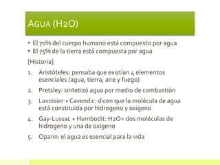 AGUA (H2O)
• El 70% del cuerpo humano está compuesto por agua
• El 75% de la tierra está compuesta por agua
[Historia]
1. Aristóteles: pensaba que existían 4 elementos
esenciales (agua, tierra, aire y fuego)
2. Pretsley: sintetizó agua por medio de combustión
3. Lavoisier + Cavendic: dicen que la molécula de agua
está constituida por hidrogeno y oxigeno
4. Gay-Lussac + Humbodit: H2O= dos moléculas de
hidrogeno y una de oxigeno
5. Oparin: el agua es esencial para la vida
 