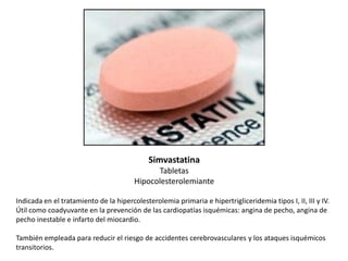 Simvastatina
Tabletas
Hipocolesterolemiante
Indicada en el tratamiento de la hipercolesterolemia primaria e hipertrigliceridemia tipos I, II, III y IV.
Útil como coadyuvante en la prevención de las cardiopatías isquémicas: angina de pecho, angina de
pecho inestable e infarto del miocardio.
También empleada para reducir el riesgo de accidentes cerebrovasculares y los ataques isquémicos
transitorios.

 