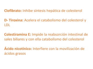Clofibrato: Inhibe síntesis hepática de colesterol
D- Tiroxina: Acelera el catabolismo del colesterol y
LDL
Colestiramina E: Impide la reabsorción intestinal de
sales biliares y con ella catabolismo del colesterol
Ácido nicotínico: Interfiere con la movilización de
ácidos grasos

 