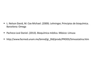  L. Nelson David, M. Cox Michael. (2009). Lehninger, Principios de bioquímica.
Barcelona: Omega
 Pacheco Leal Daniel. (2013). Bioquímica médica. México: Limusa
 http://www.facmed.unam.mx/bmnd/gi_2k8/prods/PRODS/Simvastatina.htm

 
