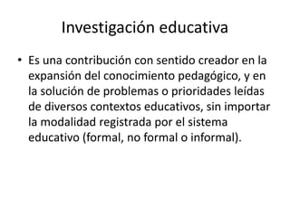 Investigación educativa
• Es una contribución con sentido creador en la
expansión del conocimiento pedagógico, y en
la solución de problemas o prioridades leídas
de diversos contextos educativos, sin importar
la modalidad registrada por el sistema
educativo (formal, no formal o informal).
 