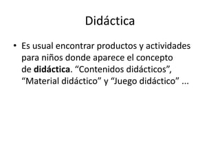 Didáctica
• Es usual encontrar productos y actividades
para niños donde aparece el concepto
de didáctica. “Contenidos didácticos”,
“Material didáctico” y “Juego didáctico” ...
 