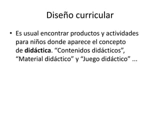 Diseño curricular
• Es usual encontrar productos y actividades
para niños donde aparece el concepto
de didáctica. “Contenidos didácticos”,
“Material didáctico” y “Juego didáctico” ...
 