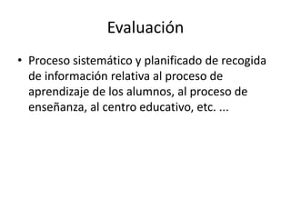 Evaluación
• Proceso sistemático y planificado de recogida
de información relativa al proceso de
aprendizaje de los alumnos, al proceso de
enseñanza, al centro educativo, etc. ...
 