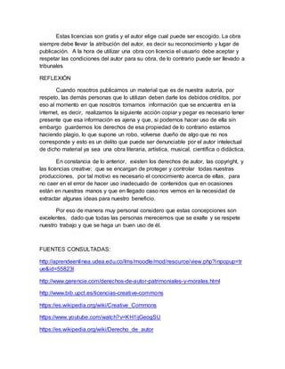 Estas licencias son gratis y el autor elige cual puede ser escogido. La obra
siempre debe llevar la atribución del autor, es decir su reconocimiento y lugar de
publicación. A la hora de utilizar una obra con licencia el usuario debe aceptar y
respetar las condiciones del autor para su obra, de lo contrario puede ser llevado a
tribunales
REFLEXIÓN
Cuando nosotros publicamos un material que es de nuestra autoría, por
respeto, las demás personas que lo utilizan deben darle los debidos créditos, por
eso al momento en que nosotros tomamos información que se encuentra en la
internet, es decir, realizamos la siguiente acción copiar y pegar es necesario tener
presente que esa información es ajena y que, si podemos hacer uso de ella sin
embargo guardemos los derechos de esa propiedad de lo contrario estamos
haciendo plagio, lo que supone un robo, volverse dueño de algo que no nos
corresponde y esto es un delito que puede ser denunciable por el autor intelectual
de dicho material ya sea una obra literaria, artística, musical, científica o didáctica.
En constancia de lo anterior, existen los derechos de autor, las copyright, y
las licencias creative; que se encargan de proteger y controlar todas nuestras
producciones, por tal motivo es necesario el conocimiento acerca de ellas, para
no caer en el error de hacer uso inadecuado de contenidos que en ocasiones
están en nuestras manos y que en llegado caso nos vemos en la necesidad de
extractar algunas ideas para nuestro beneficio.
Por eso de manera muy personal considero que estas concepciones son
excelentes, dado que todas las personas merecemos que se exalte y se respete
nuestro trabajo y que se haga un buen uso de él.
FUENTES CONSULTADAS:
http://aprendeenlinea.udea.edu.co/lms/moodle/mod/resource/view.php?inpopup=tr
ue&id=55823l
http://www.gerencie.com/derechos-de-autor-patrimoniales-y-morales.html
http://www.bib.upct.es/licencias-creative-commons
https://es.wikipedia.org/wiki/Creative_Commons
https://www.youtube.com/watch?v=KH1ijGeogSU
https://es.wikipedia.org/wiki/Derecho_de_autor
 