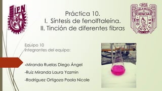 Práctica 10.
I. Síntesis de fenolftaleína.
II. Tinción de diferentes fibras
Equipo 10
Integrantes del equipo:
-Miranda Ruelas Diego Ángel
-Ruiz Miranda Laura Yazmin
-Rodríguez Ortigoza Paola Nicole
 