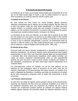 2. El estudio del desarrollo Humano
La existencia de un medio social resulta indispensable para el desarrollo de un ser
que es tan frágil cuando llega al mundo, y que no podría sobrevivir sin que los
otros le prestaran una continua atención durante muchos años.
La historia de la infancia
En otras épocas los niños morían con mucha facilidad, algunas creencias
religiosas consideraban que la infancia era una etapa peligros. Hoy los niños son
un bien muy escaso. Antes los niños venían naturalmente y no había que tomar
ninguna decisión. La sociedad actual está más orientada a producir y consumir
objetos y un niño complica la producción. Los padres antes se plantean los gastos.
Las situaciones sociales cambian nuestra concepción de infancia.
La educación de los niños era diferente, en la clase alta el contacto de los niños
con sus padres era muy escaso, en cambio en las clases bajas el niño convivía
estrechamente con los adultos. La familia era distinta y su función era económica,
el amor no era un elemento indispensable y esencial. Los sentimientos entre los
esposos y entre los padres y los hijos podían producirse pero no eran necesarios
para la existencia ni para el equilibrio de la familia (Ariés, 1960, p III).
El estudio de los niños
Comenzó hasta una época reciente, posiblemente su desarrollo se consideró un
fenómeno espontáneo. Los primeros estudios fueron observaciones sobre sujetos
excepcionales, es decir niños cuyo desarrollo presenta algún tipo de especificidad
o anomalía. Más tarde observaciones biográficas sobre sujetos normales, que
suelen ser diarios, realizados sistemáticamente sobre un niño, generalmente
pariente del autor del diario. Luego un tercer estudio constituido por trabajos de
tipo estadístico, recopilaciones de datos sobre algún aspecto determinado de la
conducta infantil.
Las preocupaciones motivan los trabajos, uno de los más antiguos son las
prácticas de tipo pedagógico sobre la educación de los niños, otros son los
médicos, interesados en el funcionamiento del cuerpo humano y el cuidado de la
salud y finalmente las filosóficas y científicas que tratan de encontrar en el estudio
de los niños respuestas a preguntas sobre el origen del conocimiento o de las
emociones.
Las Primeras observaciones
En este tema nos habla de algunos autores griegos y latinos de las observaciones
dispersas del desarrollo del niño como nos menciona Aristóteles él se centra en
los problemas educativos otros nos mencionan los estudios del niño y se va
iniciando por ocupaciones practica también se entiende que algunos médicos
estudian algunos aspectos del desarrollo infantil, los intereses educativos esto va
 