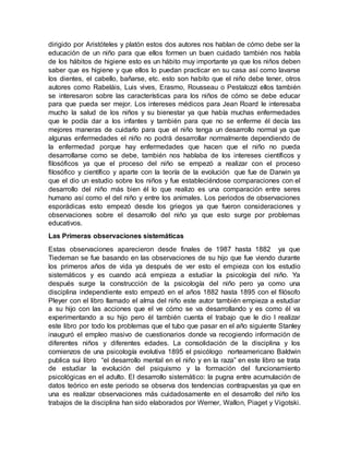 dirigido por Aristóteles y platón estos dos autores nos hablan de cómo debe ser la
educación de un niño para que ellos formen un buen cuidado también nos habla
de los hábitos de higiene esto es un hábito muy importante ya que los niños deben
saber que es higiene y que ellos lo puedan practicar en su casa así como lavarse
los dientes, el cabello, bañarse, etc. esto son habito que el niño debe tener, otros
autores como Rabeláis, Luis vives, Erasmo, Rousseau o Pestalozzi ellos también
se interesaron sobre las características para los niños de cómo se debe educar
para que pueda ser mejor. Los intereses médicos para Jean Roard le interesaba
mucho la salud de los niños y su bienestar ya que había muchas enfermedades
que le podía dar a los infantes y también para que no se enferme él decía las
mejores maneras de cuidarlo para que el niño tenga un desarrollo normal ya que
algunas enfermedades el niño no podrá desarrollar normalmente dependiendo de
la enfermedad porque hay enfermedades que hacen que el niño no pueda
desarrollarse como se debe, también nos hablaba de los intereses científicos y
filosóficos ya que el proceso del niño se empezó a realizar con el proceso
filosófico y científico y aparte con la teoría de la evolución que fue de Darwin ya
que el dio un estudio sobre los niños y fue estableciéndose comparaciones con el
desarrollo del niño más bien él lo que realizo es una comparación entre seres
humano así como el del niño y entre los animales. Los periodos de observaciones
esporádicas esto empezó desde los griegos ya que fueron consideraciones y
observaciones sobre el desarrollo del niño ya que esto surge por problemas
educativos.
Las Primeras observaciones sistemáticas
Estas observaciones aparecieron desde finales de 1987 hasta 1882 ya que
Tiedeman se fue basando en las observaciones de su hijo que fue viendo durante
los primeros años de vida ya después de ver esto el empieza con los estudio
sistemáticos y es cuando acá empieza a estudiar la psicología del niño. Ya
después surge la construcción de la psicología del niño pero ya como una
disciplina independiente esto empezó en el años 1882 hasta 1895 con el filósofo
Pleyer con el libro llamado el alma del niño este autor también empieza a estudiar
a su hijo con las acciones que el ve cómo se va desarrollando y es como él va
experimentando a su hijo pero él también cuenta el trabajo que le dio l realizar
este libro por todo los problemas que el tubo que pasar en el año siguiente Stanley
inauguró el empleo masivo de cuestionarios donde va recogiendo información de
diferentes niños y diferentes edades. La consolidación de la disciplina y los
comienzos de una psicología evolutiva 1895 el psicólogo norteamericano Baldwin
publica sui libro “el desarrollo mental en el niño y en la raza” en este libro se trata
de estudiar la evolución del psiquismo y la formación del funcionamiento
psicológicas en el adulto. El desarrollo sistemático: la pugna entre acumulación de
datos teórico en este periodo se observa dos tendencias contrapuestas ya que en
una es realizar observaciones más cuidadosamente en el desarrollo del niño los
trabajos de la disciplina han sido elaborados por Werner, Wallon, Piaget y Vigotski.
 