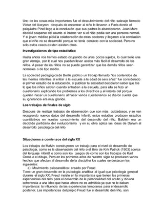Uno de las cosas más importantes fue el descubrimiento del niño salavaje llamado
Victor del Aveyron: después de encontrar al niño lo llevaron a Paris donde el
psiquiatra Pinel llego a la conclusión que sus padres lo abandonaron. Jean Marc
decidió ocuparse del asunto el intento ver si el niño podía ser una persona normal.
Y el joven médico pidió la colaboración de otras doctores y llegaron a la conclusión
que el niño no se desarrolló porque no tenía contacto con la sociedad. Pero no
solo estos casos existen existen otros.
Investigaciones de tipo estadístico
Hasta ahora nos hemos estado ocupando de unos pocos sujetos, lo cual tiene una
gran ventaja, por lo cual nos pueden llevar acabo más fácil el desarrollo de los
niños. A pesar de los niños no se puede garantizar que los demás niños sean
normales o de tipo medio.
La sociedad pedagógica de Berlín público un trabajo llamado “los contenidos de
las mentes infantiles al entrar a la escuela a la edad de seis años” fue considerado
el primer estudio de la educación, al publicar la sociedad decidieron saber que los
lo que los niños sabían cuando entraban a la escuela, para ello se hizo un
cuestionario explicando los problemas a los directivos y el interés del porque
querían hacer un cuestionario al hacer varios cuestionarios se dieron cuenta que
su ignorancia era muy grande.
Los trabajos de finales de siglo
Después de realizar trabajos de observación que son más cuidadosos, y se van
recogiendo nuevos datos del desarrollo infantil, estos estudios producen estudios
cuantitativos en nuestro conocimiento del desarrollo del niño. Baldwin era un
decidido partidario del evolucionismo y en su obra aplica las ideas de Darwin al
desarrollo psicológico del niño
Situaciones a comienzos del siglo XX
Los trabajos de Malvin construyeron un trabajo para el nivel de desarrollo de
psicología, como es la observación del niño o el libro de Kirk Patrick (1903) acerca
del lenguaje infantil o como son los juegos de como son los trabajos de Karl
Groos o el dibujo. Pero en los primeros años de nuestro siglo se producen varios
hechos que afectan al desarrollo de la disciplina los cuales se destacan los
siguientes:
a) Movimiento psicoanalítico: creado por Freud
Tiene un gran desarrollo en la psicología analítica al igual que psicología general
durante el siglo XX. Freud insiste en la importancia que tienen las primeras
experiencias del niño para el desarrollo de la personalidad del adulto y dio una
coherencia a una idea que hasta ahora no es admitida ya que no le daban
importancia: la influencia de las experiencias tempranas para el desarrollo
posterior. Las importancias del propio Freud fue el desarrollo del niño, son
 