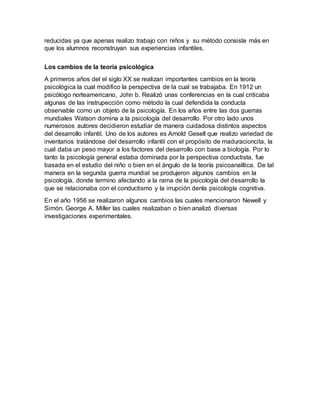 reducidas ya que apenas realizo trabajo con niños y su método consiste más en
que los alumnos reconstruyan sus experiencias infantiles.
Los cambios de la teoría psicológica
A primeros años del el siglo XX se realizan importantes cambios en la teoría
psicológica la cual modifico la perspectiva de la cual se trabajaba. En 1912 un
psicólogo norteamericano, John b. Realizó unas conferencias en la cual criticaba
algunas de las instrupección como método la cual defendida la conducta
observable como un objeto de la psicología. En los años entre las dos guerras
mundiales Watson domina a la psicología del desarrollo. Por otro lado unos
numerosos autores decidieron estudiar de manera cuidadosa distintos aspectos
del desarrollo infantil. Uno de los autores es Arnold Gesell que realizo variedad de
inventarios tratándose del desarrollo infantil con el propósito de maduracioncita, la
cual daba un peso mayor a los factores del desarrollo con base a biología. Por lo
tanto la psicología general estaba dominada por la perspectiva conductista, fue
basada en el estudio del niño o bien en el ángulo de la teoría psicoanalítica. De tal
manera en la segunda guerra mundial se produjeron algunos cambios en la
psicología, donde termino afectando a la rama de la psicología del desarrollo la
que se relacionaba con el conductismo y la irrupción denla psicología cognitiva.
En el año 1956 se realizaron algunos cambios las cuales mencionaron Newell y
Simón. George A. Miller las cuales realizaban o bien analizó diversas
investigaciones experimentales.
 