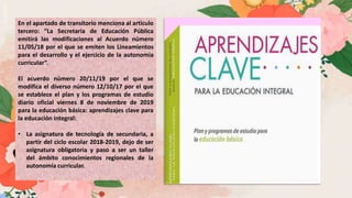 En el apartado de transitorio menciona al articulo
tercero: “La Secretaría de Educación Pública
emitirá las modificaciones al Acuerdo número
11/05/18 por el que se emiten los Lineamientos
para el desarrollo y el ejercicio de la autonomía
curricular”.
El acuerdo número 20/11/19 por el que se
modifica el diverso número 12/10/17 por el que
se establece el plan y los programas de estudio
diario oficial viernes 8 de noviembre de 2019
para la educación básica: aprendizajes clave para
la educación integral:
• La asignatura de tecnología de secundaria, a
partir del ciclo escolar 2018-2019, dejo de ser
asignatura obligatoria y paso a ser un taller
del ámbito conocimientos regionales de la
autonomía curricular.
 
