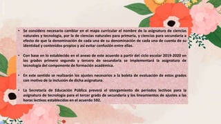 • Se considero necesario cambiar en el mapa curricular el nombre de la asignatura de ciencias
naturales y tecnología, por la de ciencias naturales para primaria, y ciencias para secundaria a
efecto de que la denominación de cada una de su denominación de cada una de cuenta de su
identidad y contenidos propios y así evitar confusión entre ellas.
• Con base en lo establecido en el anexo de este acuerdo a partir del ciclo escolar 2019-2020 en
los grados primero segundo y tercero de secundaria se implementará la asignatura de
tecnología del componente de formación académica.
• En este sentido se realizarán los ajustes necesarios a la boleta de evaluación de estos grados
con motivo de la inclusión de dicha asignatura.
• La Secretaría de Educación Pública preverá el otorgamiento de periodos lectivos para la
asignatura de tecnología para el tercer grado de secundaria y los lineamientos de ajustes a las
horas lectivas establecidas en el acuerdo 592.
 