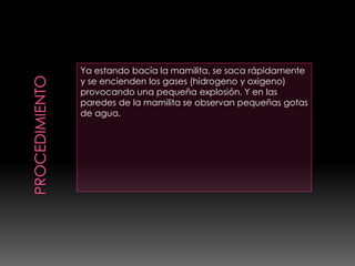 Ya estando bacía la mamilita, se saca rápidamente
y se encienden los gases (hidrogeno y oxigeno)
provocando una pequeña explosión. Y en las
paredes de la mamilita se observan pequeñas gotas
de agua.
 