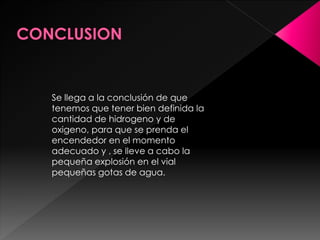 Se llega a la conclusión de que
tenemos que tener bien definida la
cantidad de hidrogeno y de
oxigeno, para que se prenda el
encendedor en el momento
adecuado y , se lleve a cabo la
pequeña explosión en el vial
pequeñas gotas de agua.
 
