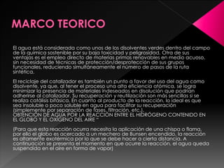 El agua está considerada como unos de los disolventes verdes dentro del campo
de la química sostenible por su baja toxicidad y peligrosidad. Otra de sus
ventajas es el empleo directo de materias primas renovables en medio acuoso,
sin necesidad de técnicas de protección/desprotección de sus grupos
funcionales, reduciendo simultáneamente el número de pasos de la ruta
sintética.
El reciclaje del catalizador es también un punto a favor del uso del agua como
disolvente, ya que, al tener el proceso una alta eficiencia atómica, se logra
minimizar la presencia de materiales indeseados en disolución que podrían
adherirse al catalizador. Su recuperación y reutilización son más sencillas si se
realiza catálisis bifásica. En cuanto al producto de la reacción, lo ideal es que
sea insoluble o poco soluble en agua para facilitar su recuperación
(simplemente por separación de fases, filtración, etc.).
OBTENCIÓN DE AGUA POR LA REACCIÓN ENTRE EL HIDRÓGENO CONTENIDO EN
EL GLOBO Y EL OXÍGENO DEL AIRE “
(Para que esta reacción ocurra necesita la aplicación de una chispa o flama,
por ello el globo es acercado a un mechero de Bunsen encendido, la reacción
es altamente exotérmica por lo que se debe hacer a cierta distancia. A
continuación se presenta el momento en que ocurre la reacción, el agua queda
suspendida en el aire en forma de vapor)
 