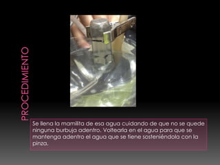 Se llena la mamilita de esa agua cuidando de que no se quede
ninguna burbuja adentro. Voltearla en el agua para que se
mantenga adentro el agua que se tiene sosteniéndola con la
pinza.
 