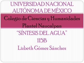 UNIVERSIDAD NACIONAL
AUTÓNOMA DE MÉXICO
Colegio de Ciencias y Humanidades
Plantel Naucalpan
“SÍNTESIS DEL AGUA”
115B
Lizbeth Gómez Sánchez

 