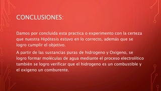 CONCLUSIONES:
Damos por concluida esta practica o experimento con la certeza
que nuestra Hipótesis estuvo en lo correcto, además que se
logro cumplir el objetivo.
A partir de las sustancias puras de hidrogeno y Oxigeno, se
logro formar moléculas de agua mediante el proceso electrolítico
también se logro verificar que el hidrogeno es un combustible y
el oxigeno un comburente.
 