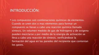 INTRODUCCIÓN:
• Los compuestos son combinaciones químicas de elementos.
Cuando se unen dos o mas elementos para formar un
compuesto se llevan a cabo una reacción química llamada
síntesis. Un volumen medido de gas de hidrogeno y de oxigeno
pueden mezclarse y por medio de la energía de activación se
lleva a cabo una reacción de síntesis, verificándose la
formación del agua en las paredes del recipiente que contenían
los gases.
 