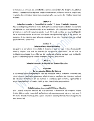 e instituciones privadas, así como también se menciona el derecho de aprender, además
se dan a conocer algunas reglas de los centros educativos, como no armas de ningún tipo,
requisitos de mínimos de los centros educativos y las supervisión del Estado a los centros
Privados.

                                         Capítulo V
     De Las Funciones De La Comunidad, La Familia Y El Sector Privado En Educación
Aquí se trata principalmente el hecho de la participación de la comunidad en el desarrollo
de la educación, se le debe dar parte activa a la familia y la comunidad en la solución de
problemas en los Centros; quiero resaltar el Art. 20, Lit. e), cuanto a que es una obligación
de la familia escolarizar a sus hijos en la edad correspondiente según la ley, apoyar los
esfuerzos de los maestros para la buena educación de sus hijos y crear en ellos una actitud
positiva frente a los estudios.

                                         Capítulo VI
                             De La Enseñanza Moral Y Religiosa
Los padres o los tutores tienen todo el derecho de que sus hijos reciban la educación
moral y religiosa que esté de acuerdo con sus propias convicciones”, de ahí que las
instituciones privadas tienen libertad de enseñanza religiosa, aunque toda institución
pública se debe regir por el tipo de enseñanza religiosa del currículo.

                                        Título II
                  Sobre La Estructura Académica Del Sistema Educativo

                                         Capítulo I
                         De Los Aspectos Básicos Del Sistema
El sistema educativo comprende los tipos de educación formal, no formal e informal. Los
conocimientos, habilidades y destrezas adquiridos serán regulados por el consejo nacional
de educación fomentando en los alumnos el aprendizaje por sí mismo, organizando la
estructura académica en niveles, ciclos, grados, modalidades y subsistemas.

                                           Capítulo II
                     De La Estructura Académica Del Sistema Educativo
Este Capítulo abarca los artículos del 32 al 57 donde se mencionan los diferentes niveles
(inicial, Básico, medio y superior), las funciones y lo que se pretende lograr en cada uno. El
fin último de cada nivel es que los sujetos adquieran las competencias necesarias para una
vida productiva.
 