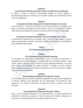 Capítulo IV
     La Secretaria De Estado De Educación Y Cultura Y Su Relación Con La Educación
Se define y señala la estructura administrativa dividida en central, Regional y
descentralizadas adscritas, de forma que se visualice la eficacia del cumplimiento de las
funciones establecidas.

                                         Capítulo V
       La Secretaria De Estado De Educación Y Cultura En Relación Con La Ciencia
En los artículos 97 – 99 busca el fomento de la educación científica y tecnológica, para
lograr un conjunto de objetivos en estos artículos, como lo es el desarrollo de planes
informativos con el objetivo de revalorizar la función social de la ciencia y la tecnología.

                                         Capítulo VI
       La Secretaria De Estado De Educación Y Cultura En Relación Con La Cultura
LA secretaría de educación tras sus artículos 100 – 101 da un lugar especial a nuestra
cultura para difundirla, rescatarla, promoverla y auspiciar actividades que nos identifican
como verdaderos dominicanos.

                                         Título V
                           De Los Organismos Descentralizados

                                           Capítulo I
                      De Los Organismos Descentralizados Nacionales
Se presentan los organismos descentralizados como una forma de garantizar la
transparencia del sistema educativo y la participación de los distintos sectores a nivel
central, regional, distrital y local. Se crean las juntas regionales distritales y de centro
como órgano descentralizado de gestión educativa y también se crean institutos
descentralizados adscriptos a la Secretaria de Educación con el fin de fortalecer y apoyar
el principio de descentralización.

                                           Capítulo II
                   De Los Organismos Regionales De Educación Y Cultura
En los artículos 108 al 112, trata los organismos regionales, los cuales estarán dirigidos por
un director regional y que dependerá de una subsecretaría. Las funciones de este
organismo y las distintas instituciones de apoyo del mismo y además como están
formados.

                                         Capítulo III
                   De Los Organismos Distritales De Educación Y Cultura
Aquí se crean los distritos educativos y sus juntas distritales, las cuales tendrán como
jurisdicción el territorio municipal, se trata la formación del Distrito educativo, las
funciones de las juntas distritales y como están formadas las mismas.
 