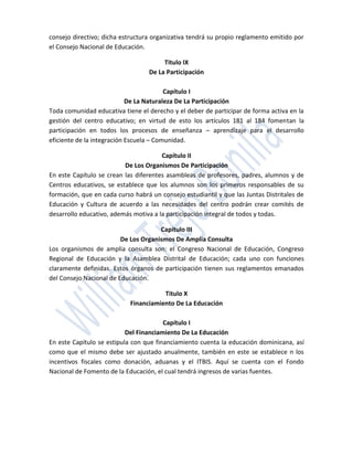 consejo directivo; dicha estructura organizativa tendrá su propio reglamento emitido por
el Consejo Nacional de Educación.

                                       Titulo IX
                                  De La Participación

                                         Capítulo I
                            De La Naturaleza De La Participación
Toda comunidad educativa tiene el derecho y el deber de participar de forma activa en la
gestión del centro educativo; en virtud de esto los artículos 181 al 184 fomentan la
participación en todos los procesos de enseñanza – aprendizaje para el desarrollo
eficiente de la integración Escuela – Comunidad.

                                       Capítulo II
                          De Los Organismos De Participación
En este Capítulo se crean las diferentes asambleas de profesores, padres, alumnos y de
Centros educativos, se establece que los alumnos son los primeros responsables de su
formación, que en cada curso habrá un consejo estudiantil y que las Juntas Distritales de
Educación y Cultura de acuerdo a las necesidades del centro podrán crear comités de
desarrollo educativo, además motiva a la participación integral de todos y todas.

                                      Capítulo III
                         De Los Organismos De Amplia Consulta
Los organismos de amplia consulta son: el Congreso Nacional de Educación, Congreso
Regional de Educación y la Asamblea Distrital de Educación; cada uno con funciones
claramente definidas. Estos órganos de participación tienen sus reglamentos emanados
del Consejo Nacional de Educación.

                                       Titulo X
                            Financiamiento De La Educación

                                        Capítulo I
                           Del Financiamiento De La Educación
En este Capítulo se estipula con que financiamiento cuenta la educación dominicana, así
como que el mismo debe ser ajustado anualmente, también en este se establece n los
incentivos fiscales como donación, aduanas y el ITBIS. Aquí se cuenta con el Fondo
Nacional de Fomento de la Educación, el cual tendrá ingresos de varias fuentes.
 