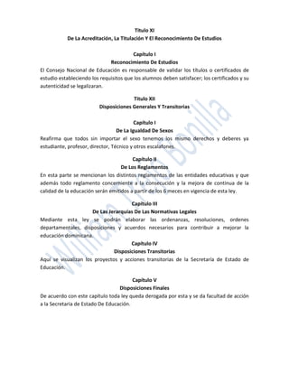 Titulo XI
           De La Acreditación, La Titulación Y El Reconocimiento De Estudios

                                        Capítulo I
                              Reconocimiento De Estudios
El Consejo Nacional de Educación es responsable de validar los títulos o certificados de
estudio estableciendo los requisitos que los alumnos deben satisfacer; los certificados y su
autenticidad se legalizaran.

                                        Titulo XII
                          Disposiciones Generales Y Transitorias

                                          Capítulo I
                                  De La Igualdad De Sexos
Reafirma que todos sin importar el sexo tenemos los mismo derechos y deberes ya
estudiante, profesor, director, Técnico y otros escalafones.

                                        Capítulo II
                                   De Los Reglamentos
En esta parte se mencionan los distintos reglamentos de las entidades educativas y que
además todo reglamento concerniente a la consecución y la mejora de continua de la
calidad de la educación serán emitidos a partir de los 6 meces en vigencia de esta ley.

                                      Capítulo III
                      De Las Jerarquías De Las Normativas Legales
Mediante esta ley se podrán elaborar las ordenanzas, resoluciones, ordenes
departamentales, disposiciones y acuerdos necesarios para contribuir a mejorar la
educación dominicana.
                                      Capítulo IV
                               Disposiciones Transitorias
Aquí se visualizan los proyectos y acciones transitorias de la Secretaría de Estado de
Educación.

                                        Capítulo V
                                  Disposiciones Finales
De acuerdo con este capítulo toda ley queda derogada por esta y se da facultad de acción
a la Secretaria de Estado De Educación.
 