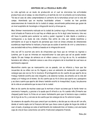 SINTESIS DE LA PELICULA BUEN AÑO

La vida agrícola es un modo de producción en el cual se sincroniza las actividades
productivas con el campo, la vida silvestre y el sentido de vivir en armonía con la naturaleza.
Tal sea el caso de cómo comprendamos el contexto de la naturaleza actual con la vida del
campo. Asimilando que en muchas localidades urbano – rurales se han perdido
esasconexiones de transición de la ciudad al campo, encontrando poblaciones que gozan de
un nivel aceptable de tecnología e integración social y otras que no.

Max Skinner inversionista radicado en la ciudad de Londres viaja a Provenza, una localidad
rural situada en Francia en la cual hay un viñedo que su tío le dejó como herencia. Una vez
ahí hace lo posible para acelerar su venta y poder regresar lo más rápido a Londres y
reintegrarse a su modo de vida citadino. Ese estilo de vida, por demás monótono y
estresante es el que la mayoría de personas que viven en áreas urbanas de dimensiones
económicas importantes la realizan y hacen que se acabe el sentido de vivir y conectarse a
una sociedad más activa y dinámica basada en la integración social.

Una vez allí le ocurren una serie de situaciones que hace que se retrase su regreso a
Londres, por lo que se interesa en reacondicionar la casa para que así se pueda vender
rápido. En ese tiempo de estancia en el viñero conoce a la hija de su tío, la verdadera
heredera del viñero y también conoce a una chica originaria de la localidad de cual nace un
sentimiento especial.

Maximillion siente que se reencuentra con su pasado, con su infancia y hace que los
recuerdos de su niñez con su tío lleguen y nace un ambiente de melancolía con aquellos
consejos que una vez su tío le inculcara. El protagonista se dio cuenta de que aparte de su
trabajo también existía una vida relajante y de saberes rurales, de armonía con la vida del
campo y el trabajo en el mismo. Se dio cuenta que su tío lo único que quería era, quesupiera
y se diera cuenta que aparte del dinero también existía la tranquilidad, la paz, los placeres
de la vida en un ambiente que no sea el de la ciudad.

Max se da cuenta de muchas cosas que le motivan a hacer acciones que le harán tener su
conciencia tranquila, y gracias a la ayuda que él ofrecía a su tío cuando niño (firmarle sus
cheques) pudo hacer la firma en un nuevo testamento para que la herencia vaya a nombre
de la hija de su tío, y con eso se da cuenta que los consejos de su tío valieron la pena.

Se enamora de aquella chica que conoció por accidente y decide que su vida es ahí con ella,
donde el viento sopla con la frescura del mar que choca como el golpe de hojas de otoño al
caer al suelo, el paisaje es como el sentimiento de redescubrirse a sí mismo y con una buena
copa de vino,le hace conectarse con estilo tradicional campesino francés.

                                                                                       Helton Celi
 