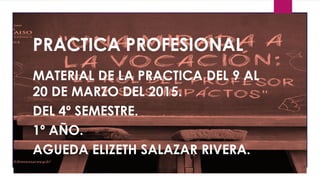 PRACTICA PROFESIONAL
MATERIAL DE LA PRACTICA DEL 9 AL
20 DE MARZO DEL 2015.
DEL 4º SEMESTRE.
1º AÑO.
AGUEDA ELIZETH SALAZAR RIVERA.
 