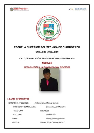 ESCUELA SUPERIOR POLITECNICA DE CHIMBORAZO
UNIDAD DE NIVELACIÓN

CICLO DE NIVELACIÓN: SEPTIEMBRE 2013 / FEBRERO 2014
MÓDULO II
INTRODUCCIÓN A LA COMUNICACIÓN CIENTÍFICA

1.- DATOS INFORMATIVOS
- NOMBRES Y APELLIDOS:

Anthony Ismael Núñez Estrella

- DIRECCIÓN DOMICILIARIA:
- TELÉFONO:

Ciudadela Juan Montalvo
098316236

-CELULAR:

0983201325

- MAIL:

anthony_ismael@yahoo.es

- FECHA:

Viernes, 25 de Octubre del 2013

 