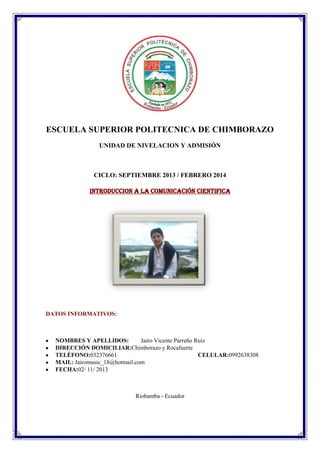 ESCUELA SUPERIOR POLITECNICA DE CHIMBORAZO
UNIDAD DE NIVELACION Y ADMISIÓN

CICLO: SEPTIEMBRE 2013 / FEBRERO 2014
INTRODUCCION A LA COMUNICACIÓN CIENTIFICA

DATOS INFORMATIVOS:

NOMBRES Y APELLIDOS:
Jairo Vicente Parreño Ruiz
DIRECCIÓN DOMICILIAR:Chimborazo y Rocafuerte
TELÉFONO:032376661
CELULAR:0992638308
MAIL: Jairomusic_18@hotmail.com
FECHA:02/ 11/ 2013

Riobamba - Ecuador

 