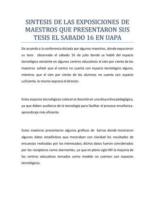 SINTESIS DE LAS EXPOSICIONES DE
MAESTROS QUE PRESENTARON SUS
TESIS EL SABADO 16 EN UAPA
De acuerdo a la conferencia dictada por algunos maestros, donde expusieron
su tesis observada el sábado 16 de julio donde se habló del espacio
tecnológico existente en algunos centros educativos el cien por ciento de los
maestros señaló que el centro no cuenta con espacio tecnológico alguno,
mientras que el cien por ciento de los alumnos no cuenta con espacio
suficiente, lo mismo expresó el director.
Estos espacios tecnológicos colocan al docente en una disyuntiva pedagógica,
ya que deben auxiliarse de la tecnología para facilitar el proceso enseñanza-
aprendizaje más eficiente.
Estos maestros presentaron algunos gráficos de barras donde mostraron
algunos datos estadísticos que mostraban con claridad los resultados de
encuestas realizadas por los interesados; dichos datos fueron considerados
por los receptores como alarmantes, ya que en pleno siglo XXI la mayoría de
los centros educativos tomados como modelo no cuentan con espacios
tecnológicos.
 